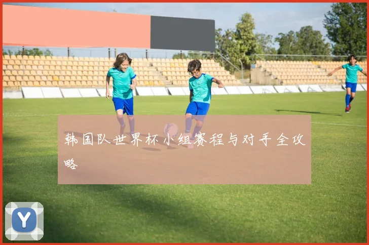 韩国队世界杯小组赛程与对手全攻略