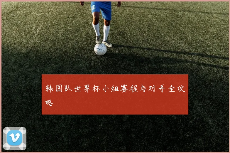 韩国队世界杯小组赛程与对手全攻略
