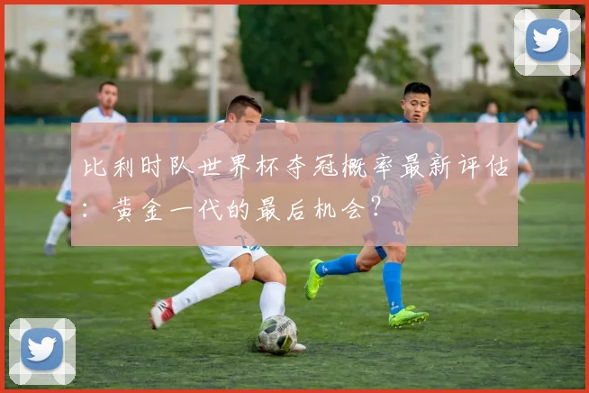 比利时队世界杯夺冠概率最新评估：黄金一代的最后机会？