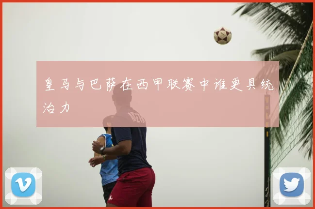 皇马与巴萨在西甲联赛中谁更具统治力